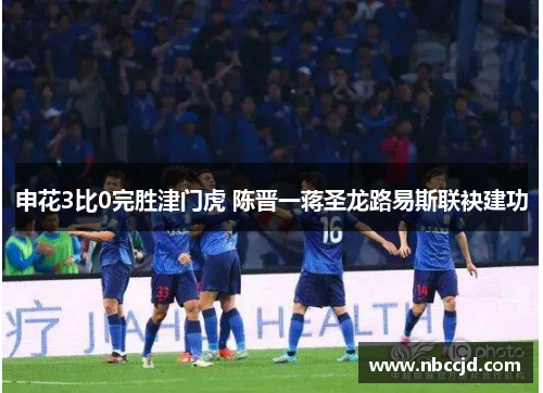 申花3比0完胜津门虎 陈晋一蒋圣龙路易斯联袂建功